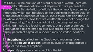 32. Ellipsis - is the omission of a word or series of words. There are
two slightly different definitions of ellipsis which are pertinent to
literature. The first definition of ellipsis is the commonly used series of
three dots, which can be place at the beginning, in the middle, or
at the end of a sentence or clause. These three dots can stand in
for whole sections of text that are omitted that do not change the
overall meaning. The dots can also indicate a mysterious or
unfinished thought, a leading sentence, or a pause or silence. This
punctuation is also referred to as a suspension point, points of
ellipsis, periods of ellipsis, or in speech may be called, “dot-dot-
dot.”
33. Hyperbole - derived from a Greek word meaning “over-
casting” is a figure of speech, which involves an exaggeration of
ideas for the sake of emphasis.
Example: My grandmother is as old as the hills.
 