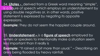 34. Litotes - derived from a Greek word meaning “simple”,
is a figure of speech which employs an understatement by
using double negatives or, in other words, positive
statement is expressed by negating its opposite
expressions.
Example: They do not seem the happiest couple around.
35. Understatement – is a figure of speech employed by
writers or speakers to intentionally make a situation seem
less important than it really is
Example: “It rained a bit more than usual.” – Describing an
area being flooded by heavy rainfall.
 