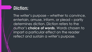 Diction:
The writer’s purpose – whether to convince,
entertain, amuse, inform, or plead – partly
determines diction. Diction refers to the
author’s choice of words. Words chosen to
impart a particular effect on the reader
reflect and sustain a writer’s purpose.
 