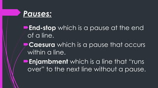 Pauses:
End-stop which is a pause at the end
of a line.
Caesura which is a pause that occurs
within a line.
Enjambment which is a line that “runs
over” to the next line without a pause.
 