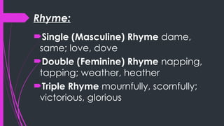 Rhyme:
Single (Masculine) Rhyme dame,
same; love, dove
Double (Feminine) Rhyme napping,
tapping; weather, heather
Triple Rhyme mournfully, scornfully;
victorious, glorious
 