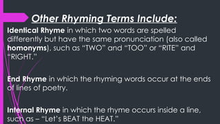 Other Rhyming Terms Include:
Identical Rhyme in which two words are spelled
differently but have the same pronunciation (also called
homonyms), such as “TWO” and “TOO” or “RITE” and
“RIGHT.”
End Rhyme in which the rhyming words occur at the ends
of lines of poetry.
Internal Rhyme in which the rhyme occurs inside a line,
such as – “Let’s BEAT the HEAT.”
 
