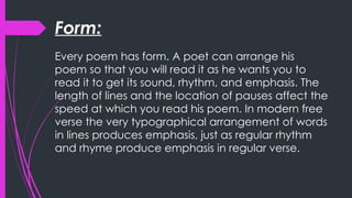 Form:
Every poem has form. A poet can arrange his
poem so that you will read it as he wants you to
read it to get its sound, rhythm, and emphasis. The
length of lines and the location of pauses affect the
speed at which you read his poem. In modern free
verse the very typographical arrangement of words
in lines produces emphasis, just as regular rhythm
and rhyme produce emphasis in regular verse.
 