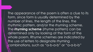 The appearance of the poem is often a clue to its
form, since form is usually determined by the
number of lines, the length of the lines, the
rhythmic pattern, and/or the rhyming scheme.
The rhyming scheme (rhyme pattern) can be
determined only by looking at the form of the
whole poem. Rhyme schemes are indicated by
the use of letters to designate rhyming
combinations, such as “a-b-a-b” or “a-a-b-b”
 