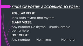 KINDS OF POETRY ACCORDING TO FORM:
REGULAR VERSE:
Has both rhyme and rhythm
BLANK VERSE:
Any number No rhyme Usually iambic
pentameter
FREE VERSE:
Any number No rhyme No meter
 