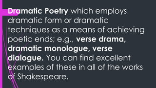 Dramatic Poetry which employs
dramatic form or dramatic
techniques as a means of achieving
poetic ends; e.g., verse drama,
dramatic monologue, verse
dialogue. You can find excellent
examples of these in all of the works
of Shakespeare.
 