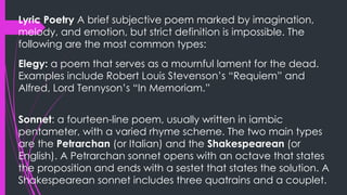 Lyric Poetry A brief subjective poem marked by imagination,
melody, and emotion, but strict definition is impossible. The
following are the most common types:
Elegy: a poem that serves as a mournful lament for the dead.
Examples include Robert Louis Stevenson’s “Requiem” and
Alfred, Lord Tennyson’s “In Memoriam.”
Sonnet: a fourteen-line poem, usually written in iambic
pentameter, with a varied rhyme scheme. The two main types
are the Petrarchan (or Italian) and the Shakespearean (or
English). A Petrarchan sonnet opens with an octave that states
the proposition and ends with a sestet that states the solution. A
Shakespearean sonnet includes three quatrains and a couplet.
 