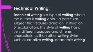 Technical Writing:
Technical writing is a type of writing where
the author is writing about a particular
subject that requires direction, instruction,
or explanation. This style of writing has a
very different purpose and different
characteristics than other writing styles
such as creative writing, academic writing
 