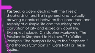 Pastoral: a poem dealing with the lives of
shepherds or rural life in general and typically
drawing a contrast between the innocence and
serenity of a simple life and the misery and
corruption of city and especially court life.
Examples include: Christopher Marlowe's “The
Passionate Shepherd to His Love,” Sir Walter
Raleigh's “The Nymph's Reply to the Shepherd,”
and Thomas Campion’s “I Care Not For These
Ladies.”
 