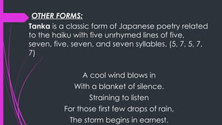 OTHER FORMS:
Tanka is a classic form of Japanese poetry related
to the haiku with five unrhymed lines of five,
seven, five, seven, and seven syllables. (5, 7, 5, 7,
7)
A cool wind blows in
With a blanket of silence.
Straining to listen
For those first few drops of rain,
The storm begins in earnest.
 