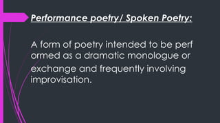 Performance poetry/ Spoken Poetry:
A form of poetry intended to be perf
ormed as a dramatic monologue or
exchange and frequently involving
improvisation.
 