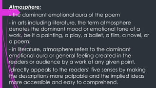 Atmosphere:
- the dominant emotional aura of the poem
- in arts including literature, the term atmosphere
denotes the dominant mood or emotional tone of a
work, be it a painting, a play, a ballet, a film, a novel, or
a poem.
- in literature, atmosphere refers to the dominant
emotional aura or general feeling created in the
readers or audience by a work at any given point.
-directly appeals to the readers’ five senses by making
the descriptions more palpable and the implied ideas
more accessible and easy to comprehend.
 