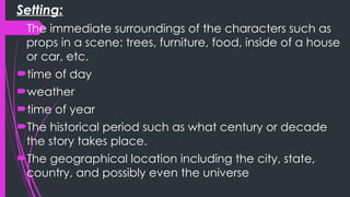 Setting:
The immediate surroundings of the characters such as
props in a scene: trees, furniture, food, inside of a house
or car, etc.
time of day
weather
time of year
The historical period such as what century or decade
the story takes place.
The geographical location including the city, state,
country, and possibly even the universe
 