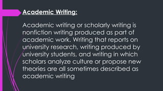 Academic Writing:
Academic writing or scholarly writing is
nonfiction writing produced as part of
academic work. Writing that reports on
university research, writing produced by
university students, and writing in which
scholars analyze culture or propose new
theories are all sometimes described as
academic writing
 