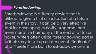 Foreshadowing:
Foreshadowing is a literary device that is
utilized to give a hint or indication of a future
event in the story. It can be a very effective
tool for developing curiosity, suspense, and
even narrative harmony at the end of a film or
novel. Writers often utilize foreshadowing earlier
in their story to set up a later event. “Indicate”
and “foretell'' are both foreshadow synonyms.
 