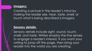 Imagery:
Creating a picture in the reader’s mind by
making the reader see, hear, taste, smell, or
touch what is being described is imagery.
Sensory details:
Sensory details include sight, sound, touch,
smell, and taste. Writers employ the five senses
to engage a reader's interest. If you want your
writing to jump off the page, then bring your
reader into the world you are creating.
 