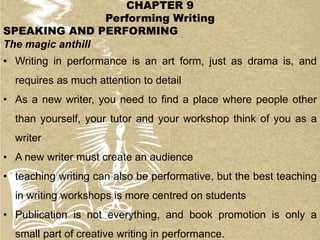 CHAPTER 9
Performing Writing
SPEAKING AND PERFORMING
The magic anthill
• Writing in performance is an art form, just as drama is, and
requires as much attention to detail
• As a new writer, you need to find a place where people other
than yourself, your tutor and your workshop think of you as a
writer
• A new writer must create an audience
• teaching writing can also be performative, but the best teaching
in writing workshops is more centred on students
• Publication is not everything, and book promotion is only a
small part of creative writing in performance.
 