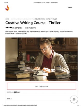 7/2/2018 Creative Writing Course - Thriller - John Academy
https://www.johnacademy.co.uk/course/creative-writing-course-thriller/ 1/12
HOME / COURSE / PERSONAL DEVELOPMENT / CREATIVE WRITING COURSE - THRILLER
Creative Writing Course - Thriller
( 7 REVIEWS ) 519 STUDENTS
Description: Hold the attention and suspense of the reader with Thriller Writing Thriller can be both
enjoyable yet challenging tasks. …

£10.00£199.00
1 YEAR
TAKE THIS COURSE
LOGIN

 