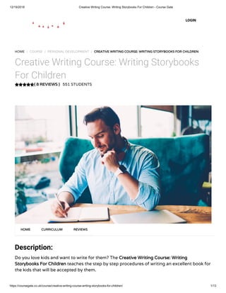 12/19/2018 Creative Writing Course: Writing Storybooks For Children - Course Gate
https://coursegate.co.uk/course/creative-writing-course-writing-storybooks-for-children/ 1/13
( 8 REVIEWS )( 8 REVIEWS )
HOME / COURSE / PERSONAL DEVELOPMENT / CREATIVE WRITING COURSE: WRITING STORYBOOKS FOR CHILDRENCREATIVE WRITING COURSE: WRITING STORYBOOKS FOR CHILDREN
Creative Writing Course: Writing Storybooks
For Children
551 STUDENTS
Description:
Do you love kids and want to write for them? The Creative Writing Course: WritingCreative Writing Course: Writing
Storybooks For ChildrenStorybooks For Children teaches the step by step procedures of writing an excellent book for
the kids that will be accepted by them.
HOMEHOME CURRICULUMCURRICULUM REVIEWSREVIEWS
LOGIN
 