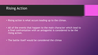 Rising Action
• Rising action is what occurs leading up to the climax.
• All of the events that happen to the main character which lead to
a final confrontation with an antagonist is considered to be the
rising action.
• The battle itself would be considered the climax
 