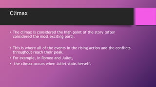 Climax
• The climax is considered the high point of the story (often
considered the most exciting part).
• This is where all of the events in the rising action and the conflicts
throughout reach their peak.
• For example, in Romeo and Juliet,
• the climax occurs when Juliet stabs herself.
 