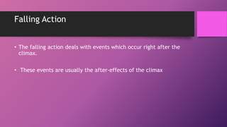 Falling Action
• The falling action deals with events which occur right after the
climax.
• These events are usually the after-effects of the climax
 