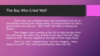 The Boy Who Cried Wolf
There once was a shepherd boy who was bored as he sat on
the hillside watching the village sheep. To amuse himself he took a
great breath and sang out, "Wolf! Wolf! The Wolf is chasing the
sheep!"
The villagers came running up the hill to help the boy drive
the wolf away. But when they arrived at the top of the hill, they
found no wolf. The boy laughed at the sight of their angry faces.
"Don't cry 'wolf', shepherd boy," said the villagers, "when
there's no wolf!" They went grumbling back down the hill.
 