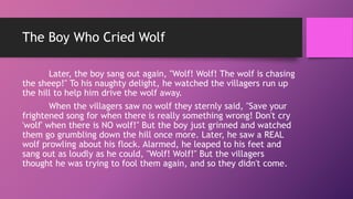 The Boy Who Cried Wolf
Later, the boy sang out again, "Wolf! Wolf! The wolf is chasing
the sheep!" To his naughty delight, he watched the villagers run up
the hill to help him drive the wolf away.
When the villagers saw no wolf they sternly said, "Save your
frightened song for when there is really something wrong! Don't cry
'wolf' when there is NO wolf!" But the boy just grinned and watched
them go grumbling down the hill once more. Later, he saw a REAL
wolf prowling about his flock. Alarmed, he leaped to his feet and
sang out as loudly as he could, "Wolf! Wolf!" But the villagers
thought he was trying to fool them again, and so they didn't come.
 