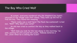 The Boy Who Cried Wolf
At sunset, everyone wondered why the shepherd boy hadn't
returned to the village with their sheep. They went up the hill to
find the boy. They found him weeping.
"There really was a wolf here! The flock has scattered! I cried
out, "Wolf!" Why didn't you come?"
An old man tried to comfort the boy as they walked back to
the village.
"We'll help you look for the lost sheep in the morning," he
said, putting his arm around the youth, "Nobody believes a
liar...even when he is telling the truth!"
 