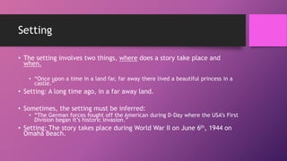Setting
• The setting involves two things, where does a story take place and
when.
• “Once upon a time in a land far, far away there lived a beautiful princess in a
castle.”
• Setting: A long time ago, in a far away land.
• Sometimes, the setting must be inferred:
• “The German forces fought off the American during D-Day where the USA’s First
Division began it’s historic invasion.”
• Setting: The story takes place during World War II on June 6th, 1944 on
Omaha Beach.
 