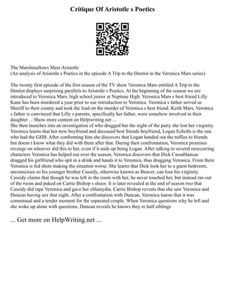 Critique Of Aristotle s Poetics
The Marshmallows Meet Aristotle
(An analysis of Aristotle s Poetics in the episode A Trip to the Dentist in the Veronica Mars series)
The twenty first episode of the first season of the TV show Veronica Mars entitled A Trip to the
Dentist displays surprising parallels to Aristotle s Poetics. At the beginning of the season we are
introduced to Veronica Mars, high school junior at Neptune High. Veronica Mars s best friend Lilly
Kane has been murdered a year prior to our introduction to Veronica. Veronica s father served as
Sheriff to their county and took the lead on the murder of Veronica s best friend. Keith Mars, Veronica
s father is convinced that Lilly s parents, specifically her father, were somehow involved in their
daughter ... Show more content on Helpwriting.net ...
She then launches into an investigation of who drugged her the night of the party she lost her virginity.
Veronica learns that her now boyfriend and deceased best friends boyfriend, Logan Echolls is the one
who had the GHB. After confronting him she discovers that Logan handed out the ruffies to friends
but doesn t know what they did with them after that. During their confrontation, Veronica promises
revenge on whoever did this to her, even if it ends up being Logan. After talking to several reoccurring
characters Veronica has helped out over the season, Veronica discovers that Dick Cassablancas
drugged his girlfriend who spit in a drink and hands it to Veronica, thus drugging Veronica. From there
Veronica is fed shots making the situation worse. She learns that Dick look her to a guest bedroom,
unconscious so his younger brother Cassidy, otherwise known as Beaver, can lose his virginity.
Cassidy claims that though he was left in the room with her, he never touched her, but instead ran out
of the room and puked on Carrie Bishop s shoes. It is later revealed at the end of season two that
Cassidy did rape Veronica and gave her chlamydia. Carrie Bishop reveals that she saw Veronica and
Duncan having sex that night. After a confrontation with Duncan, Veronica learns that it was
consensual and a tender moment for the separated couple. When Veronica questions why he left and
she woke up alone with questions, Duncan reveals he knows they re half siblings
... Get more on HelpWriting.net ...
 