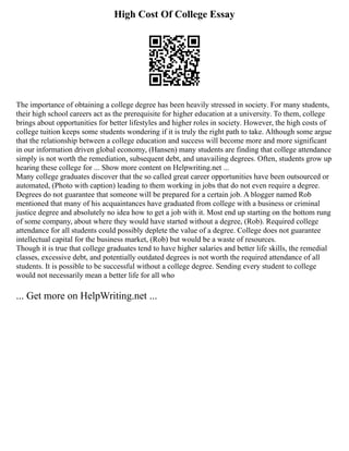 High Cost Of College Essay
The importance of obtaining a college degree has been heavily stressed in society. For many students,
their high school careers act as the prerequisite for higher education at a university. To them, college
brings about opportunities for better lifestyles and higher roles in society. However, the high costs of
college tuition keeps some students wondering if it is truly the right path to take. Although some argue
that the relationship between a college education and success will become more and more significant
in our information driven global economy, (Hansen) many students are finding that college attendance
simply is not worth the remediation, subsequent debt, and unavailing degrees. Often, students grow up
hearing these college for ... Show more content on Helpwriting.net ...
Many college graduates discover that the so called great career opportunities have been outsourced or
automated, (Photo with caption) leading to them working in jobs that do not even require a degree.
Degrees do not guarantee that someone will be prepared for a certain job. A blogger named Rob
mentioned that many of his acquaintances have graduated from college with a business or criminal
justice degree and absolutely no idea how to get a job with it. Most end up starting on the bottom rung
of some company, about where they would have started without a degree, (Rob). Required college
attendance for all students could possibly deplete the value of a degree. College does not guarantee
intellectual capital for the business market, (Rob) but would be a waste of resources.
Though it is true that college graduates tend to have higher salaries and better life skills, the remedial
classes, excessive debt, and potentially outdated degrees is not worth the required attendance of all
students. It is possible to be successful without a college degree. Sending every student to college
would not necessarily mean a better life for all who
... Get more on HelpWriting.net ...
 