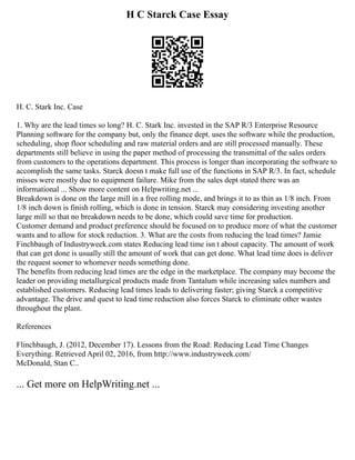 H C Starck Case Essay
H. C. Stark Inc. Case
1. Why are the lead times so long? H. C. Stark Inc. invested in the SAP R/3 Enterprise Resource
Planning software for the company but, only the finance dept. uses the software while the production,
scheduling, shop floor scheduling and raw material orders and are still processed manually. These
departments still believe in using the paper method of processing the transmittal of the sales orders
from customers to the operations department. This process is longer than incorporating the software to
accomplish the same tasks. Starck doesn t make full use of the functions in SAP R/3. In fact, schedule
misses were mostly due to equipment failure. Mike from the sales dept stated there was an
informational ... Show more content on Helpwriting.net ...
Breakdown is done on the large mill in a free rolling mode, and brings it to as thin as 1/8 inch. From
1/8 inch down is finish rolling, which is done in tension. Starck may considering investing another
large mill so that no breakdown needs to be done, which could save time for production.
Customer demand and product preference should be focused on to produce more of what the customer
wants and to allow for stock reduction. 3. What are the costs from reducing the lead times? Jamie
Finchbaugh of Industryweek.com states Reducing lead time isn t about capacity. The amount of work
that can get done is usually still the amount of work that can get done. What lead time does is deliver
the request sooner to whomever needs something done.
The benefits from reducing lead times are the edge in the marketplace. The company may become the
leader on providing metallurgical products made from Tantalum while increasing sales numbers and
established customers. Reducing lead times leads to delivering faster; giving Starck a competitive
advantage. The drive and quest to lead time reduction also forces Starck to eliminate other wastes
throughout the plant.
References
Flinchbaugh, J. (2012, December 17). Lessons from the Road: Reducing Lead Time Changes
Everything. Retrieved April 02, 2016, from http://www.industryweek.com/
McDonald, Stan C..
... Get more on HelpWriting.net ...
 