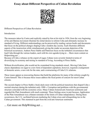Essay about Different Perspectives of Cuban Revolution
Different Perspectives of Cuban Revolution
Introduction:
The measures taken by Castro and explicitly stated by him at his trial in 1954, from the very beginning
of his anti Batista movement illustrate his initial desires to reform Cuba and ultimately increase its
standard of living. Different understandings can be perceived by reading various books and documents
that focus on the political changes shaping Cuba s modern day society. Each illustrates different
aspects of the insurrection while simultaneously giving the reader an accurate depiction of the
historical occurrences. Authors Perez Stable and Patterson focus on the turbulent circumstances that
lead Cuba through the various leaders, each with his own agenda trying to ... Show more content on
Helpwriting.net ...
Because of Cuba s reliance on the export of sugar, Cubans were severely limited in terms of
diversifying its economy and raising its standard of living. According to Perez Stable,
Without diversification, jobs would not be createdand living standards raised...Moving Cuba from
classic dependence on sugar to a new form of dependent capitalism, however, required a realignment
of domestic actors, a new role for the state, and a restructuring of Cuba U.S. relations.
These issues appear as reoccurring themes that build the platforms for many of the reforms sought by
Castro himself. This is because these issues address the focal points of concern for most Cuban
citizens.
The second chapter in Perez Stable s book deals more with the political transitions that shaped Cuba s
societal structure during the turbulent early 1900 s. Corruption and problems with the governmental
structure coincided with the economic crises. Many Cubans fostered anti American sentiments and
regarded the Platt Amendment with much contempt. These feelings arose in part because, Application
of the Platt Amendment was a blatant reminder of the limits of Cuban independence. During these
occurrences, the U.S. vacillated between mediating the Cuban crises and relinquishing ties to the
Cuban government. This stemmed in part from the avid anti American sentiments
... Get more on HelpWriting.net ...
 