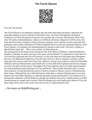 The Faerie Queene
Una, the True Church
The Faerie Queene is an important romantic epic that more than being just poetry, represents the
protestant imagery in terms of kinds of individual virtue , the forces of temptation and human
weaknesses to which the greatest of persons can succumb and, of course, the humanist ideals of its
time. His author, Edmund Spenser, makes use of biblical and classic allegories to tell his story, that
more than have been a religious writing, the poem s purpose was to educate, to turn young men into
gentlemen and to make a declaration of faith in England. However, the more important purpose of the
Faerie Queene is its allegory, the meaning behind its characters and events. The story s setting is a
fanciful faerie land, that ... Show more content on Helpwriting.net ...
The turning point in the poem occurs during his time at the House of Holiness; when the Redcrosse
Knight is in despair, he nearly gives up on his quest, and on himself. It is important to notice that it is
Una who has to persuade him out of his misery, it is her who must save him many times throughout
the story. The Redcrosse Knight has to face his inner self, he is able to transform, and this is partly
what grants his success at the end. Every time, Spenser is trying to get readers to realize the incredible
difference between Protestantism and Catholicism; to show them that England needs the true religion
to receive the gifts of God s power. Throughout The Faerie Queene, there are female representations,
the most prominent female characters are Una and Duessa. These female characters show a certain
form of power; Una has the heavenly power of truth in contrast to Duessa s power of falsehood and
black magic. Although they have individual power, both share a common feminine power over men.
Spenser uses the female characters to represent the path of good and the path of evil respectively, by
pairing these characters with the Redcrosse Knight, he illustrates the power, whether good or evil that
women possess to compel men to action. When Archimago gives the knight erotic dreams of Una, the
false image of her, drives him to leave the real Una; he is a representation of the
... Get more on HelpWriting.net ...
 
