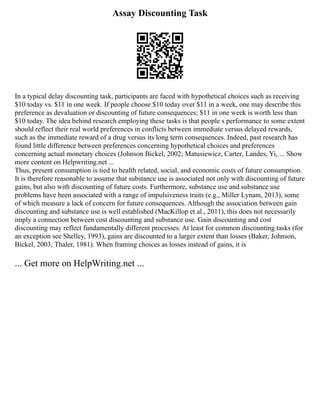Assay Discounting Task
In a typical delay discounting task, participants are faced with hypothetical choices such as receiving
$10 today vs. $11 in one week. If people choose $10 today over $11 in a week, one may describe this
preference as devaluation or discounting of future consequences; $11 in one week is worth less than
$10 today. The idea behind research employing these tasks is that people s performance to some extent
should reflect their real world preferences in conflicts between immediate versus delayed rewards,
such as the immediate reward of a drug versus its long term consequences. Indeed, past research has
found little difference between preferences concerning hypothetical choices and preferences
concerning actual monetary choices (Johnson Bickel, 2002; Matusiewicz, Carter, Landes, Yi, ... Show
more content on Helpwriting.net ...
Thus, present consumption is tied to health related, social, and economic costs of future consumption.
It is therefore reasonable to assume that substance use is associated not only with discounting of future
gains, but also with discounting of future costs. Furthermore, substance use and substance use
problems have been associated with a range of impulsiveness traits (e.g., Miller Lynam, 2013), some
of which measure a lack of concern for future consequences. Although the association between gain
discounting and substance use is well established (MacKillop et al., 2011), this does not necessarily
imply a connection between cost discounting and substance use. Gain discounting and cost
discounting may reflect fundamentally different processes. At least for common discounting tasks (for
an exception see Shelley, 1993), gains are discounted to a larger extent than losses (Baker, Johnson,
Bickel, 2003; Thaler, 1981). When framing choices as losses instead of gains, it is
... Get more on HelpWriting.net ...
 