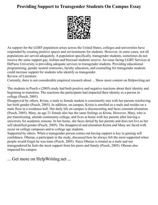 Providing Support to Transgender Students On Campus Essay
As support for the LGBT population arises across the United States, colleges and universities have
responded by creating positive spaces and environments for students. However, in some cases, not all
populations are served adequately. A population specifically, transgender students, sometimes do not
receive the same support gay, lesbian and bisexual students receive. An issue facing LGBT Services at
DePauw University is providing adequate services to transgender students. Providing educational
programming, gender neutral restrooms, faculty education, and counseling for transgender students
could increase support for students who identify as transgender.
Review of Literature
Currently, there is not considerable empirical research about ... Show more content on Helpwriting.net
...
The students in Pusch s (2005) study had both positive and negative reactions about their identity and
beginning to transition. The reactions the participants had impacted their identity as a person in
college (Pusch, 2005).
Disapproval by others. Krista, a male to female student is consistently met with her parents reinforcing
her birth gender (Pusch, 2005). In addition, on campus, Krista is enrolled as a male and resides on a
male floor in a residence hall. Her daily life on campus is disconcerting and faces constant alienation
(Pusch, 2005). Mary, an age 21 female also has the same feelings as Krista. However, Mary, who is
pre transitioning, attends community college, and lives at home with her parents after leaving a
university for academic reasons. In her home, she faces denial by her parents and does not live as her
self identified gender (Pusch, 2005). The disapproval and alienation Krista and Mary are faced with
occur on college campuses and to college age students.
Supported by others. When a transgender person comes out having support is key in gaining self
confidence. Oberan, a participant in the study, discussed how he always felt the most supported when
people would forget he was trans (Pusch, 2005). Since Oberan is treated as a male and not
transgendered he feels the most support from his peers and family (Pusch, 2005). Oberan also
impacted his campus
... Get more on HelpWriting.net ...
 