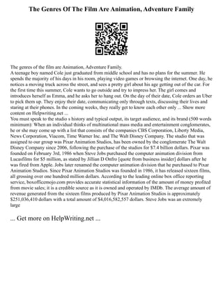 The Genres Of The Film Are Animation, Adventure Family
The genres of the film are Animation, Adventure Family.
A teenage boy named Cole just graduated from middle school and has no plans for the summer. He
spends the majority of his days in his room, playing video games or browsing the internet. One day, he
notices a moving truck across the street, and sees a pretty girl about his age getting out of the car. For
the first time this summer, Cole wants to go outside and try to impress her. The girl comes and
introduces herself as Emma, and he asks her to hang out. On the day of their date, Cole orders an Uber
to pick them up. They enjoy their date, communicating only through texts, discussing their lives and
staring at their phones. In the coming weeks, they really get to know each other only ... Show more
content on Helpwriting.net ...
You must speak to the studio s history and typical output, its target audience, and its brand (500 words
minimum): When an individual thinks of multinational mass media and entertainment conglomerates,
he or she may come up with a list that consists of the companies CBS Corporation, Liberty Media,
News Corporation, Viacom, Time Warner Inc. and The Walt Disney Company. The studio that was
assigned to our group was Pixar Animation Studios, has been owned by the conglomerate The Walt
Disney Company since 2006, following the purchase of the studios for $7.4 billion dollars. Pixar was
founded on February 3rd, 1986 when Steve Jobs purchased the computer animation division from
Lucasfilms for $5 million, as stated by Jillian D Onfro [quote from business insider] dollars after he
was fired from Apple. Jobs later renamed the computer animation division that he purchased to Pixar
Animation Studios. Since Pixar Animation Studios was founded in 1986, it has released sixteen films,
all grossing over one hundred million dollars. According to the leading online box office reporting
service, boxofficemojo.com provides accurate statistical information of the amount of money profited
from movie sales; it is a credible source as it is owned and operated by IMDb. The average amount of
revenue generated from the sixteen films produced by Pixar Animation Studios is approximately
$251,036,410 dollars with a total amount of $4,016,582,557 dollars. Steve Jobs was an extremely
large
... Get more on HelpWriting.net ...
 