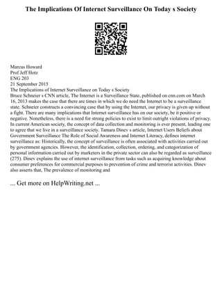 The Implications Of Internet Surveillance On Today s Society
Marcus Howard
Prof Jeff Hotz
ENG 203
21 September 2015
The Implications of Internet Surveillance on Today s Society
Bruce Schneier s CNN article, The Internet is a Surveillance State, published on cnn.com on March
16, 2013 makes the case that there are times in which we do need the Internet to be a surveillance
state. Schneier constructs a convincing case that by using the Internet, our privacy is given up without
a fight. There are many implications that Internet surveillance has on our society, be it positive or
negative. Nonetheless, there is a need for strong policies to exist to limit outright violations of privacy.
In current American society, the concept of data collection and monitoring is ever present, leading one
to agree that we live in a surveillance society. Tamara Dinev s article, Internet Users Beliefs about
Government Surveillance The Role of Social Awareness and Internet Literacy, defines internet
surveillance as: Historically, the concept of surveillance is often associated with activities carried out
by government agencies. However, the identification, collection, ordering, and categorization of
personal information carried out by marketers in the private sector can also be regarded as surveillance
(275). Dinev explains the use of internet surveillance from tasks such as acquiring knowledge about
consumer preferences for commercial purposes to prevention of crime and terrorist activities. Dinev
also asserts that, The prevalence of monitoring and
... Get more on HelpWriting.net ...
 