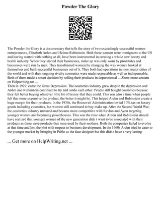 Powder The Glory
The Powder the Glory is a documentary that tells the story of two exceedingly successful women
entrepreneurs, Elizabeth Arden and Helena Rubinstein. Both these women were immigrants to the US
and having started with nothing at all, have been instrumental in creating a whole new beauty and
health industry. When they started their businesses, make up was only worn by prostitutes and
businesses were run by men. They transformed women by changing the way women looked at
themselves and built successful businesses out of it. They both had operations in most major cities of
the world and with their ongoing rivalry cosmetics were made respectable as well as indispensable.
Both of them made a smart decision by selling their products in departmental ... Show more content
on Helpwriting.net ...
Then in 1929, came the Great Depression. The cosmetics industry grew despite the depression and
Arden and Rubinstein continued to try and outdo each other. People still bought cosmetics because
they felt better buying whatever little bit of luxury that they could. This was also a time when people
felt that more expensive the product, the better it might be. This helped Arden and Rubinstein create a
huge margin for their products. In the 1930s, the Roosevelt Administration levied 10% tax on luxury
goods including cosmetics, but women still continued to buy make up. After the Second World War,
the cosmetics industry matured and became more competitive with Revlon and Avon targeting
younger women and becoming powerhouses. This was the time when Arden and Rubinstein should
have realized that younger women of the new generation didn t want to be associated with their
products as these were products that were used by their mothers. Both the companies failed to evolve
at that time and lost the plot with respect to business development. In the 1960s Arden tried to cater to
the younger market by bringing in Pablo as the face designer but this didn t have a very lasting
... Get more on HelpWriting.net ...
 