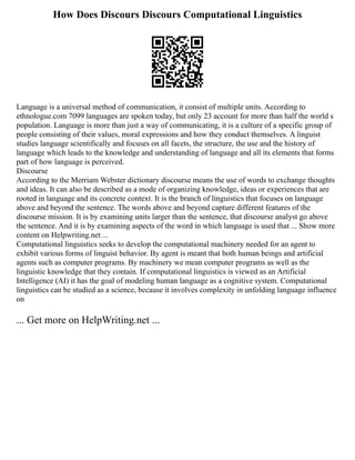 How Does Discours Discours Computational Linguistics
Language is a universal method of communication, it consist of multiple units. According to
ethnologue.com 7099 languages are spoken today, but only 23 account for more than half the world s
population. Language is more than just a way of communicating, it is a culture of a specific group of
people consisting of their values, moral expressions and how they conduct themselves. A linguist
studies language scientifically and focuses on all facets, the structure, the use and the history of
language which leads to the knowledge and understanding of language and all its elements that forms
part of how language is perceived.
Discourse
According to the Merriam Webster dictionary discourse means the use of words to exchange thoughts
and ideas. It can also be described as a mode of organizing knowledge, ideas or experiences that are
rooted in language and its concrete context. It is the branch of linguistics that focuses on language
above and beyond the sentence. The words above and beyond capture different features of the
discourse mission. It is by examining units larger than the sentence, that discourse analyst go above
the sentence. And it is by examining aspects of the word in which language is used that ... Show more
content on Helpwriting.net ...
Computational linguistics seeks to develop the computational machinery needed for an agent to
exhibit various forms of linguist behavior. By agent is meant that both human beings and artificial
agents such as computer programs. By machinery we mean computer programs as well as the
linguistic knowledge that they contain. If computational linguistics is viewed as an Artificial
Intelligence (AI) it has the goal of modeling human language as a cognitive system. Computational
linguistics can be studied as a science, because it involves complexity in unfolding language influence
on
... Get more on HelpWriting.net ...
 