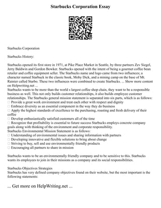 Starbucks Corporation Essay
Starbucks Corporation
Starbucks History:
Starbucks opened its first store in 1971, at Pike Place Market in Seattle, by three partners Zev Siegel,
Jerry Baldwin and Gordon Bowker. Starbucks opened with the intent of being a gourmet coffee bean
retailer and coffee equipment seller. The Starbucks name and logo came from two influences; a
character named Starbuck in the classic book, Moby Dick, and a mining camp on the base of Mt.
Rainier called Starbo. These two influences were combined to create Starbucks. ... Show more content
on Helpwriting.net ...
Starbucks wants to be more than the world s largest coffee shop chain, they want to be a responsible
business as well. This not only builds customer relationships, it also builds employee customer
relationships. The Starbucks general mission statement is separated into six parts, which is as follows:
 Provide a great work environment and treat each other with respect and dignity
 Embrace diversity as an essential component in the way they do business
 Apply the highest standards of excellence to the purchasing, roasting and fresh delivery of their
coffee
 Develop enthusiastically satisfied customers all of the time
 Recognize that profitability is essential to future success Starbucks employs concrete company
goals along with thinking of the environment and corporate responsibility.
Starbucks Environmental Mission Statement is as follows:
 Understanding of environmental issues and sharing information with partners
 Developing innovative and flexible solutions to bring about change
 Striving to buy, sell and use environmentally friendly products
 Encouraging all partners to share in mission
Starbucks wants to be an environmentally friendly company and to be sensitive to this. Starbucks
wants its employees to join in their missions as a company and its social responsibilities.
Starbucks Objectives Strategies
Starbucks has very defined company objectives found on their website, but the most important is the
following statements:
... Get more on HelpWriting.net ...
 