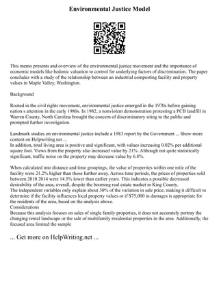 Environmental Justice Model
This memo presents and overview of the environmental justice movement and the importance of
economic models like hedonic valuation to control for underlying factors of discrimination. The paper
concludes with a study of the relationship between an industrial composting facility and property
values in Maple Valley, Washington.
Background
Rooted in the civil rights movement, environmental justice emerged in the 1970s before gaining
nation s attention in the early 1980s. In 1982, a nonviolent demonstration protesting a PCB landfill in
Warren County, North Carolina brought the concern of discriminatory siting to the public and
prompted further investigation.
Landmark studies on environmental justice include a 1983 report by the Government ... Show more
content on Helpwriting.net ...
In addition, total living area is positive and significant, with values increasing 0.02% per additional
square foot. Views from the property also increased value by 21%. Although not quite statistically
significant, traffic noise on the property may decrease value by 6.8%.
When calculated into distance and time groupings, the value of properties within one mile of the
facility were 21.2% higher than those further away. Across time periods, the prices of properties sold
between 2010 2014 were 14.5% lower than earlier years. This indicates a possible decreased
desirability of the area, overall, despite the booming real estate market in King County.
The independent variables only explain about 30% of the variation in sale price, making it difficult to
determine if the facility influences local property values or if $75,000 in damages is appropriate for
the residents of the area, based on the analysis above.
Considerations
Because this analysis focuses on sales of single family properties, it does not accurately portray the
changing rental landscape or the sale of multifamily residential properties in the area. Additionally, the
focused area limited the sample
... Get more on HelpWriting.net ...
 