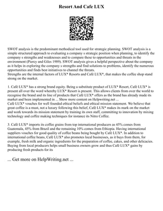 Resort And Cafe LUX
SWOT analysis is the predominant methodical tool used for strategic planning. SWOT analysis is a
simple structured approach to evaluating a company s strategic position when planning, to identify the
company s strengths and weaknesses and to compare these to opportunities and threats in the
environment (Piercy and Giles 1989). SWOT analysis gives a helpful perspective about the company
as it helps in exploring the company s strengths and find solutions to problems, identify the numerous
opportunities and finds best initiatives to channel the threats.
Strengths are the internal factors of LUX* Resorts and Café LUX*, that makes the coffee shop stand
strong on the market.
1. Café LUX* has a strong brand equity. Being a substitute product of LUX* Resort, Café LUX* is
present all over the word whereby LUX* Resort is present. This allows clients from over the world to
recognise the brand and its line of products that Café LUX* offers as the brand has already made its
market and been implemented in ... Show more content on Helpwriting.net ...
Café LUX* vouches for well founded ethical beliefs and ethical mission statement. We believe that
great coffee is a must, not a luxury following this belief, Café LUX* makes its mark on the market
and work towards its mission statement by training its own staff, committing to innovation by mixing
technology and coffee making techniques for instance its Nitro Coffee.
3. Café LUX* imports its coffee grains from top international producers as 45% comes from
Guatemala, 45% from Brazil and the remaining 10% comes from Ethiopia. Having international
suppliers vouches for good quality of coffee beans being bought by Café LUX*. In addition to
international coffee beans, Café LUX* also promotes local businesses, as it buys from them, for
example, fresh milk and organic ingredients for the preparation of coffee, cakes, and other delicacies.
Buying from local producers helps small business owners grow and thus Café LUX* gains by
producing fresh products for its
... Get more on HelpWriting.net ...
 