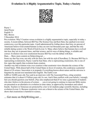 Evolution Is A Highly Argumentative Topic, Today s Society
Payne 1
Jared Payne
English 11
Mrs. Brown
5 December 2014
Pro evolution: Why? Creation versus evolution is a highly argumentative topic, especially in today s
society. A recent debate, between Bill Nye The Science Guy and Ken Ham, has sparked even more
controversy over this particular topic. A poll administered by Gallup shows that forty six percent of
Americans believe God created humans as they are now ten thousand years ago, and that the only
reliable dating system is the Word of God (Lovan 1). Many others believe that humans have evolved
into how they are in present times, and that science, and its ways of dating things, is reliable and
correct. Evolution wins over creationism because Bill Nye won the debate with Ken
Ham, ... Show more content on Helpwriting.net ...
Some say that Nye won, not only with his facts, but with his style (Chowdhury 2). Because Bill Nye is
representing evolutionists, Payne 2 and he beat Ham, who is representing creationists, this is one of
few signs that signify that evolution beats creation.
Another way that evolution wins over creation is that creationist views threaten the science of the
United States. With almost half of the United States in favor of creation, this could pose a potential
threat to US science. Innovation is in jeopardy if everything known about nature and the universe is
forgotten by ancient text translated into English. The Earth is not
6,000 or 10,000 years old, Nye said in an interview with The Associated Press, citing scientists
estimates that it is about 4.5 billion years old. It s not. And if that conflicts with your beliefs, I strongly
feel you should question your beliefs. [Nye also emphasized that] If we raise a generation of students
who don t believe in the process of science . . . you re not going to continue to innovate Bible stories
are presented as an alternative to evolution in some states, as approved by lawmakers and school
boards. Teachers in Tennessee are protected by a law to let students judge scientific theories, including
evolution (Lovan 1). Because creationist views are a threat to the science of the United States, this
shows that creationism is harmful to science,
... Get more on HelpWriting.net ...
 
