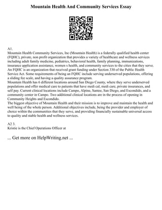 Mountain Health And Community Services Essay
A1.
Mountain Health Community Services, Inc (Mountain Health) is a federally qualified health center
(FQHC), private, non profit organization that provides a variety of healthcare and wellness services
including adult family medicine, pediatrics, behavioral health, family planning, immunizations,
insurance application assistance, women s health, and community services to the cities that they serve.
An FQHC is an organization that received grant funding under Section 330 of the Public Health
Service Act. Some requirements of being an FQHC include serving underserved populations, offering
a sliding fee scale, and having a quality assurance program.
Mountain Health has 6 different locations around San Diego County, where they serve underserved
populations and offer medical care to patients that have medi cal, medi care, private insurances, and
self pay. Current clinical locations include Campo, Alpine, Santee, San Diego, and Escondido, and a
community center in Campo. Two additional clinical locations are in the process of opening in
Community Heights and Escondido.
The biggest objective of Mountain Health and their mission is to improve and maintain the health and
well being of the whole person. Additional objectives include, being the provider and employer of
choice within the communities that they serve, and providing financially sustainable universal access
to quality and stable health and wellness services.
A2 3.
Kristie is the Chief Operations Officer at
... Get more on HelpWriting.net ...
 