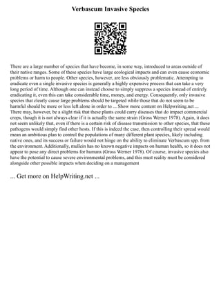 Verbascum Invasive Species
There are a large number of species that have become, in some way, introduced to areas outside of
their native ranges. Some of these species have large ecological impacts and can even cause economic
problems or harm to people. Other species, however, are less obviously problematic. Attempting to
eradicate even a single invasive species is generally a highly expensive process that can take a very
long period of time. Although one can instead choose to simply suppress a species instead of entirely
eradicating it, even this can take considerable time, money, and energy. Consequently, only invasive
species that clearly cause large problems should be targeted while those that do not seem to be
harmful should be more or less left alone in order to ... Show more content on Helpwriting.net ...
There may, however, be a slight risk that these plants could carry diseases that do impact commercial
crops, though it is not always clear if it is actually the same strain (Gross Werner 1978). Again, it does
not seem unlikely that, even if there is a certain risk of disease transmission to other species, that these
pathogens would simply find other hosts. If this is indeed the case, then controlling their spread would
mean an ambitious plan to control the populations of many different plant species, likely including
native ones, and its success or failure would not hinge on the ability to eliminate Verbascum spp. from
the environment. Additionally, mullein has no known negative impacts on human health, so it does not
appear to pose any direct problems for humans (Gross Werner 1978). Of course, invasive species also
have the potential to cause severe environmental problems, and this must reality must be considered
alongside other possible impacts when deciding on a management
... Get more on HelpWriting.net ...
 