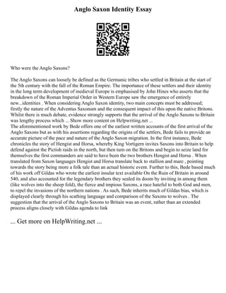 Anglo Saxon Identity Essay
Who were the Anglo Saxons?
The Anglo Saxons can loosely be defined as the Germanic tribes who settled in Britain at the start of
the 5th century with the fall of the Roman Empire. The importance of these settlers and their identity
in the long term development of medieval Europe is emphasised by John Hines who asserts that the
breakdown of the Roman Imperial Order in Western Europe saw the emergence of entirely
new...identities . When considering Anglo Saxon identity, two main concepts must be addressed;
firstly the nature of the Adventus Saxonum and the consequent impact of this upon the native Britons.
Whilst there is much debate, evidence strongly supports that the arrival of the Anglo Saxons to Britain
was lengthy process which ... Show more content on Helpwriting.net ...
The aforementioned work by Bede offers one of the earliest written accounts of the first arrival of the
Anglo Saxons but as with his assertions regarding the origins of the settlers, Bede fails to provide an
accurate picture of the pace and nature of the Anglo Saxon migration. In the first instance, Bede
chronicles the story of Hengist and Horsa, whereby King Vortigern invites Saxons into Britain to help
defend against the Pictish raids in the north, but then turn on the Britons and begin to seize land for
themselves the first commanders are said to have been the two brothers Hengist and Horsa . When
translated from Saxon languages Hengist and Horsa translate back to stallion and mare , pointing
towards the story being more a folk tale than an actual historic event. Further to this, Bede based much
of his work off Gildas who wrote the earliest insular text available On the Ruin of Britain in around
540, and also accounted for the legendary brothers they sealed its doom by inviting in among them
(like wolves into the sheep fold), the fierce and impious Saxons, a race hateful to both God and men,
to repel the invasions of the northern nations . As such, Bede inherits much of Gildas bias, which is
displayed clearly through his scathing language and comparison of the Saxons to wolves . The
suggestion that the arrival of the Anglo Saxons to Britain was an event, rather than an extended
process aligns closely with Gildas agenda to link
... Get more on HelpWriting.net ...
 