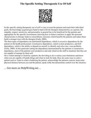 The Specific Setting Therapeutic Use Of Self
In this specific setting therapeutic use of self is a key to treat the patients and reach their individual
goals, the knowledge acquired goes hand to hand with the therapist characteristics as a person, the
empathy, respect, sensitivity, and personality in general has to be beneficial for the patients and
appropriate for the specific environment, knowing how to behave and how to apply this personal
characteristics to therapy leads to extraordinary outcomes which benefits the patients and makes them
build a stronger trust with the therapist (Early, 2009).
The three types of dependence are detrimental dependence, which is excessive dependence by the
patient on the health professional. Constructive dependence, which is more productive, and Self
dependence, which is the ability to depend on oneself, to identify and solve one s own problems
(Early, 2009). In this particular setting the dependence demonstrated by the patients is constructive
dependence, most of the patients were productive and only relied on the staff in situations that they are
not capable of manage by them self.
On a violent attempt or insult by a patient, the first thing to do is realize your limitations and know
when you are capable of handle things and when to look for help, there are some ways to calm a
patient such as: listen to what is bothering the patient, acknowledge the patients concern, keep some
physical distance between you and the patient, speak softly but demonstrate control over the situation,
... Get more on HelpWriting.net ...
 