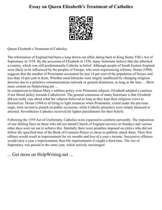 Essay on Queen Elizabeth’s Treatment of Catholics
Queen Elizabeth s Treatment of Catholics
The reformation of England had been a long drawn out affair dating back to King Henry VIII s Act of
Supremacy in 1534. By the accession of Elizabeth in 1558, many historians believe that she inherited
a country, which was still predominantly Catholic in belief. Although people of South Eastern England
were likely to be influenced by the peoples of Europe, who were experiencing reforms, Doran (1994)
suggests that the number of Protestants accounted for just 14 per cent of the population of Sussex and
less than 10 per cent in Kent. Whether rural lifestyles were largely unaffected by changing religious
doctrine due to a primitive communications network or general disinterest, as long as the laity ... Show
more content on Helpwriting.net ...
In comparison to Queen Mary s ruthless policy over Protestant subjects, Elizabeth adopted a cautious
if not liberal policy towards Catholicism. The general consensus of many historians is that Elizabeth
did not really care about what her subjects believed as long as they kept their religious views to
themselves. Doran (1994 et al) bring to light instances when Protestants, exiled under the previous
reign, were invited to preach on public occasions, while Catholic preachers were simply harassed or
arrested. Nevertheless Catholics received far lighter punishments for their beliefs.
Following the 1559 Act of Uniformity, Catholics were expected to conform outwardly. The imposition
of one shilling fines on those who did not attend Church of England services on Sundays and various
other days were set out to achieve this. Similarly there were penalties imposed on clerics who did not
follow the specified rites of the Book of Common Prayer or chose to publicly attack them. Their first
offence would result in imprisonment for six months and loss of a year s income. Successive offences
would carry a year s imprisonment, then life imprisonment if caught a third time. The Act of
Supremacy was passed in the same year, which actively encouraged
... Get more on HelpWriting.net ...
 